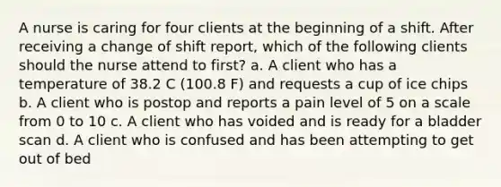 A nurse is caring for four clients at the beginning of a shift. After receiving a change of shift report, which of the following clients should the nurse attend to first? a. A client who has a temperature of 38.2 C (100.8 F) and requests a cup of ice chips b. A client who is postop and reports a pain level of 5 on a scale from 0 to 10 c. A client who has voided and is ready for a bladder scan d. A client who is confused and has been attempting to get out of bed