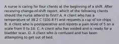 A nurse is caring for four clients at the beginning of a shift. After receiving change-of-shift report, which of the following clients should the nurse attend to first? A. A client who has a temperature of 38.2 C (100.8 F) and requests a cup of ice chips B. A client who is postoperative and reports a pain level of 5 on a scale from 0 to 10. C. A client who has voided and is ready for a bladder scan. D. A client who is confused and has been attempting to get out of bed.