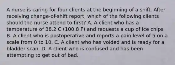 A nurse is caring for four clients at the beginning of a shift. After receiving change-of-shift report, which of the following clients should the nurse attend to first? A. A client who has a temperature of 38.2 C (100.8 F) and requests a cup of ice chips B. A client who is postoperative and reports a pain level of 5 on a scale from 0 to 10. C. A client who has voided and is ready for a bladder scan. D. A client who is confused and has been attempting to get out of bed.