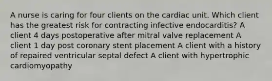 A nurse is caring for four clients on the cardiac unit. Which client has the greatest risk for contracting infective endocarditis? A client 4 days postoperative after mitral valve replacement A client 1 day post coronary stent placement A client with a history of repaired ventricular septal defect A client with hypertrophic cardiomyopathy