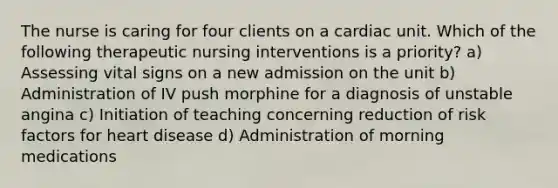 The nurse is caring for four clients on a cardiac unit. Which of the following therapeutic nursing interventions is a priority? a) Assessing vital signs on a new admission on the unit b) Administration of IV push morphine for a diagnosis of unstable angina c) Initiation of teaching concerning reduction of risk factors for heart disease d) Administration of morning medications