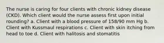 The nurse is caring for four clients with chronic kidney disease (CKD). Which client would the nurse assess first upon initial rounding? a. Client with a blood pressure of 158/90 mm Hg b. Client with Kussmaul respirations c. Client with skin itching from head to toe d. Client with halitosis and stomatitis