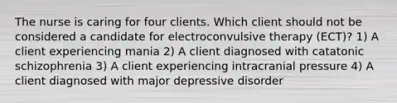 The nurse is caring for four clients. Which client should not be considered a candidate for electroconvulsive therapy (ECT)? 1) A client experiencing mania 2) A client diagnosed with catatonic schizophrenia 3) A client experiencing intracranial pressure 4) A client diagnosed with major depressive disorder