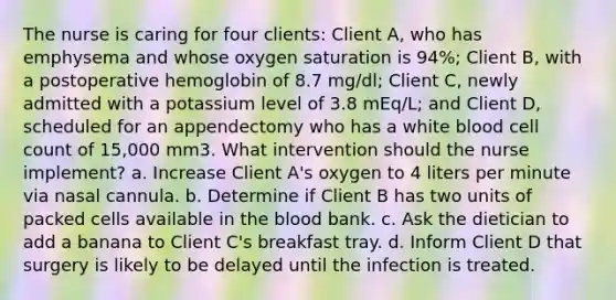 The nurse is caring for four clients: Client A, who has emphysema and whose oxygen saturation is 94%; Client B, with a postoperative hemoglobin of 8.7 mg/dl; Client C, newly admitted with a potassium level of 3.8 mEq/L; and Client D, scheduled for an appendectomy who has a white blood cell count of 15,000 mm3. What intervention should the nurse implement? a. Increase Client A's oxygen to 4 liters per minute via nasal cannula. b. Determine if Client B has two units of packed cells available in the blood bank. c. Ask the dietician to add a banana to Client C's breakfast tray. d. Inform Client D that surgery is likely to be delayed until the infection is treated.