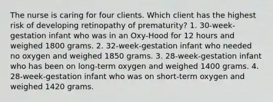 The nurse is caring for four clients. Which client has the highest risk of developing retinopathy of prematurity? 1. 30-week-gestation infant who was in an Oxy-Hood for 12 hours and weighed 1800 grams. 2. 32-week-gestation infant who needed no oxygen and weighed 1850 grams. 3. 28-week-gestation infant who has been on long-term oxygen and weighed 1400 grams. 4. 28-week-gestation infant who was on short-term oxygen and weighed 1420 grams.