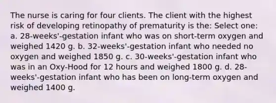 The nurse is caring for four clients. The client with the highest risk of developing retinopathy of prematurity is the: Select one: a. 28-weeks'-gestation infant who was on short-term oxygen and weighed 1420 g. b. 32-weeks'-gestation infant who needed no oxygen and weighed 1850 g. c. 30-weeks'-gestation infant who was in an Oxy-Hood for 12 hours and weighed 1800 g. d. 28-weeks'-gestation infant who has been on long-term oxygen and weighed 1400 g.