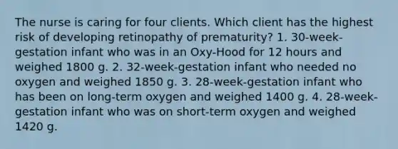 The nurse is caring for four clients. Which client has the highest risk of developing retinopathy of prematurity? 1. 30-week-gestation infant who was in an Oxy-Hood for 12 hours and weighed 1800 g. 2. 32-week-gestation infant who needed no oxygen and weighed 1850 g. 3. 28-week-gestation infant who has been on long-term oxygen and weighed 1400 g. 4. 28-week-gestation infant who was on short-term oxygen and weighed 1420 g.