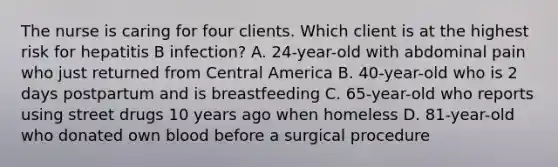 The nurse is caring for four clients. Which client is at the highest risk for hepatitis B infection? A. 24-year-old with abdominal pain who just returned from Central America B. 40-year-old who is 2 days postpartum and is breastfeeding C. 65-year-old who reports using street drugs 10 years ago when homeless D. 81-year-old who donated own blood before a surgical procedure