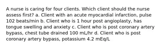 A nurse is caring for four clients. Which client should the nurse assess first? a. Client with an acute myocardial infarction, pulse 102 beats/min b. Client who is 1 hour post angioplasty, has tongue swelling and anxiety c. Client who is post coronary artery bypass, chest tube drained 100 mL/hr d. Client who is post coronary artery bypass, potassium 4.2 mEq/L