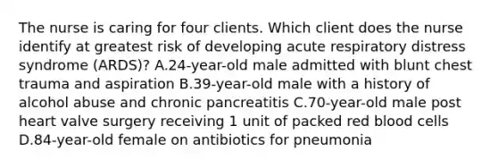 The nurse is caring for four clients. Which client does the nurse identify at greatest risk of developing acute respiratory distress syndrome (ARDS)? A.24-year-old male admitted with blunt chest trauma and aspiration B.39-year-old male with a history of alcohol abuse and chronic pancreatitis C.70-year-old male post heart valve surgery receiving 1 unit of packed red blood cells D.84-year-old female on antibiotics for pneumonia