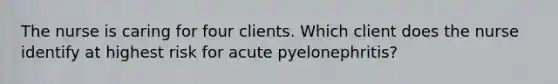 The nurse is caring for four clients. Which client does the nurse identify at highest risk for acute pyelonephritis?