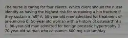 The nurse is caring for four clients. Which client should the nurse identify as having the highest risk for sustaining a hip fracture if they sustain a​ fall? A. ​60-year-old man admitted for treatment of pneumonia B. ​50-year-old woman with a history of osteoarthritis C. ​80-year-old man admitted for benign prostatic hypertrophy D. ​70-year-old woman who consumes 800 mg​ calcium/day