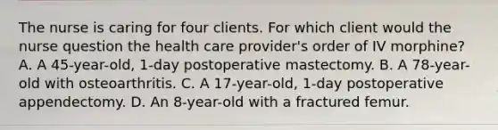 The nurse is caring for four clients. For which client would the nurse question the health care provider's order of IV morphine? A. A 45-year-old, 1-day postoperative mastectomy. B. A 78-year-old with osteoarthritis. C. A 17-year-old, 1-day postoperative appendectomy. D. An 8-year-old with a fractured femur.