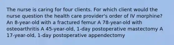 The nurse is caring for four clients. For which client would the nurse question the health care provider's order of IV morphine? An 8-year-old with a fractured femur A 78-year-old with osteoarthritis A 45-year-old, 1-day postoperative mastectomy A 17-year-old, 1-day postoperative appendectomy