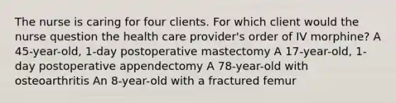 The nurse is caring for four clients. For which client would the nurse question the health care provider's order of IV morphine? A 45-year-old, 1-day postoperative mastectomy A 17-year-old, 1-day postoperative appendectomy A 78-year-old with osteoarthritis An 8-year-old with a fractured femur