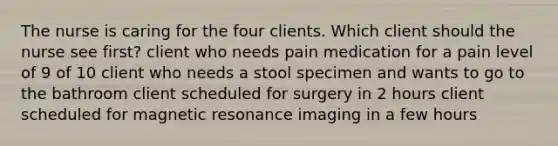 The nurse is caring for the four clients. Which client should the nurse see first? client who needs pain medication for a pain level of 9 of 10 client who needs a stool specimen and wants to go to the bathroom client scheduled for surgery in 2 hours client scheduled for magnetic resonance imaging in a few hours