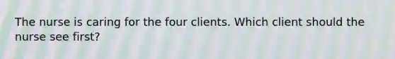 The nurse is caring for the four clients. Which client should the nurse see first?