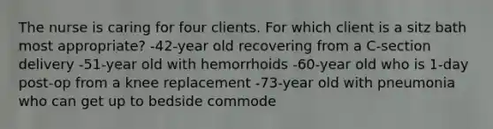 The nurse is caring for four clients. For which client is a sitz bath most appropriate? -42-year old recovering from a C-section delivery -51-year old with hemorrhoids -60-year old who is 1-day post-op from a knee replacement -73-year old with pneumonia who can get up to bedside commode