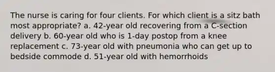 The nurse is caring for four clients. For which client is a sitz bath most appropriate? a. 42-year old recovering from a C-section delivery b. 60-year old who is 1-day postop from a knee replacement c. 73-year old with pneumonia who can get up to bedside commode d. 51-year old with hemorrhoids