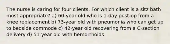 The nurse is caring for four clients. For which client is a sitz bath most appropriate? a) 60-year old who is 1-day post-op from a knee replacement b) 73-year old with pneumonia who can get up to bedside commode c) 42-year old recovering from a C-section delivery d) 51-year old with hemorrhoids