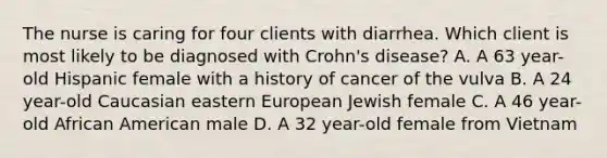 The nurse is caring for four clients with diarrhea. Which client is most likely to be diagnosed with Crohn's disease? A. A 63 year-old Hispanic female with a history of cancer of the vulva B. A 24 year-old Caucasian eastern European Jewish female C. A 46 year-old African American male D. A 32 year-old female from Vietnam