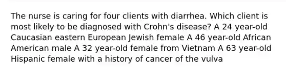 The nurse is caring for four clients with diarrhea. Which client is most likely to be diagnosed with Crohn's disease? A 24 year-old Caucasian eastern European Jewish female A 46 year-old African American male A 32 year-old female from Vietnam A 63 year-old Hispanic female with a history of cancer of the vulva