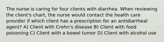 The nurse is caring for four clients with diarrhea. When reviewing the client's chart, the nurse would contact the health care provider if which client has a prescription for an antidiarrheal agent? A) Client with Crohn's disease B) Client with food poisoning C) Client with a bowel tumor D) Client with alcohol use