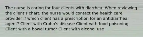 The nurse is caring for four clients with diarrhea. When reviewing the client's chart, the nurse would contact the health care provider if which client has a prescription for an antidiarrheal agent? Client with Crohn's disease Client with food poisoning Client with a bowel tumor Client with alcohol use