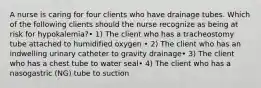 A nurse is caring for four clients who have drainage tubes. Which of the following clients should the nurse recognize as being at risk for hypokalemia?• 1) The client who has a tracheostomy tube attached to humidified oxygen • 2) The client who has an indwelling urinary catheter to gravity drainage• 3) The client who has a chest tube to water seal• 4) The client who has a nasogastric (NG) tube to suction