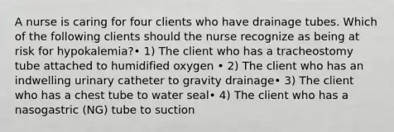 A nurse is caring for four clients who have drainage tubes. Which of the following clients should the nurse recognize as being at risk for hypokalemia?• 1) The client who has a tracheostomy tube attached to humidified oxygen • 2) The client who has an indwelling urinary catheter to gravity drainage• 3) The client who has a chest tube to water seal• 4) The client who has a nasogastric (NG) tube to suction