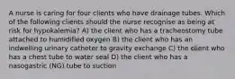 A nurse is caring for four clients who have drainage tubes. Which of the following clients should the nurse recognise as being at risk for hypokalemia? A) the client who has a tracheostomy tube attached to humidified oxygen B) the client who has an indwelling urinary catheter to gravity exchange C) the client who has a chest tube to water seal D) the client who has a nasogastric (NG) tube to suction