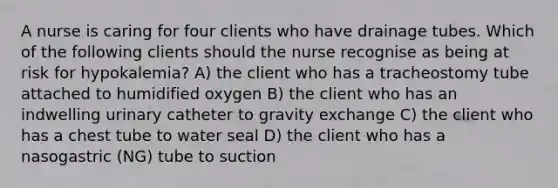 A nurse is caring for four clients who have drainage tubes. Which of the following clients should the nurse recognise as being at risk for hypokalemia? A) the client who has a tracheostomy tube attached to humidified oxygen B) the client who has an indwelling urinary catheter to gravity exchange C) the client who has a chest tube to water seal D) the client who has a nasogastric (NG) tube to suction