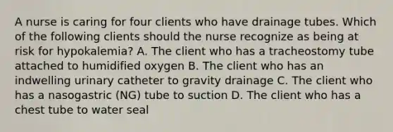 A nurse is caring for four clients who have drainage tubes. Which of the following clients should the nurse recognize as being at risk for hypokalemia? A. The client who has a tracheostomy tube attached to humidified oxygen B. The client who has an indwelling urinary catheter to gravity drainage C. The client who has a nasogastric (NG) tube to suction D. The client who has a chest tube to water seal