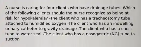 A nurse is caring for four clients who have drainage tubes. Which of the following clients should the nurse recognize as being at risk for hypokalemia? -The client who has a tracheostomy tube attached to humidified oxygen -The client who has an indwelling urinary catheter to gravity drainage -The client who has a chest tube to water seal -The client who has a nasogastric (NG) tube to suction