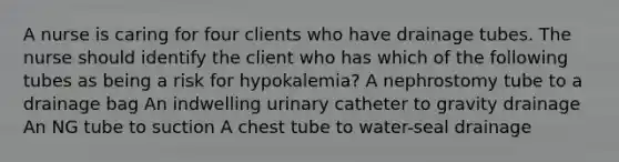 A nurse is caring for four clients who have drainage tubes. The nurse should identify the client who has which of the following tubes as being a risk for hypokalemia? A nephrostomy tube to a drainage bag An indwelling urinary catheter to gravity drainage An NG tube to suction A chest tube to water-seal drainage