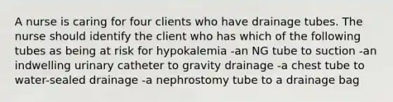 A nurse is caring for four clients who have drainage tubes. The nurse should identify the client who has which of the following tubes as being at risk for hypokalemia -an NG tube to suction -an indwelling urinary catheter to gravity drainage -a chest tube to water-sealed drainage -a nephrostomy tube to a drainage bag