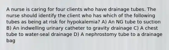 A nurse is caring for four clients who have drainage tubes. The nurse should identify the client who has which of the following tubes as being at risk for hypokalemia? A) An NG tube to suction B) An indwelling urinary catheter to gravity drainage C) A chest tube to water-seal drainage D) A nephrostomy tube to a drainage bag