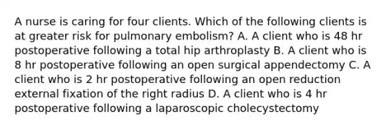 A nurse is caring for four clients. Which of the following clients is at greater risk for <a href='https://www.questionai.com/knowledge/kB3cDTEvyr-pulmonary-embolism' class='anchor-knowledge'>pulmonary embolism</a>? A. A client who is 48 hr postoperative following a total hip arthroplasty B. A client who is 8 hr postoperative following an open surgical appendectomy C. A client who is 2 hr postoperative following an open reduction external fixation of the right radius D. A client who is 4 hr postoperative following a laparoscopic cholecystectomy