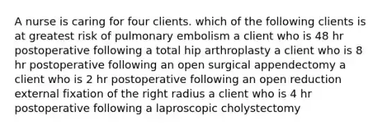 A nurse is caring for four clients. which of the following clients is at greatest risk of pulmonary embolism a client who is 48 hr postoperative following a total hip arthroplasty a client who is 8 hr postoperative following an open surgical appendectomy a client who is 2 hr postoperative following an open reduction external fixation of the right radius a client who is 4 hr postoperative following a laproscopic cholystectomy