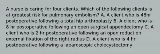 A nurse is caring for four clients. Which of the following clients is at greatest risk for pulmonary embolism? A. A client who is 48hr postoperative following a total hip arthroplasty B. A client who is 8 hr postoperative following an open surgical appendectomy C. A client who is 2 hr postoperative following an open reduction external fixation of the right radius D. A client who is 4 hr postoperative following a laparoscopic cholecystectomy