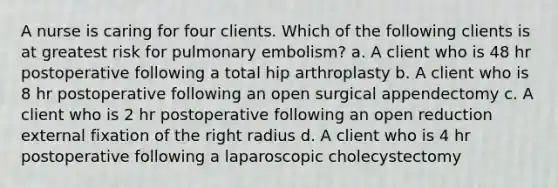 A nurse is caring for four clients. Which of the following clients is at greatest risk for pulmonary embolism? a. A client who is 48 hr postoperative following a total hip arthroplasty b. A client who is 8 hr postoperative following an open surgical appendectomy c. A client who is 2 hr postoperative following an open reduction external fixation of the right radius d. A client who is 4 hr postoperative following a laparoscopic cholecystectomy