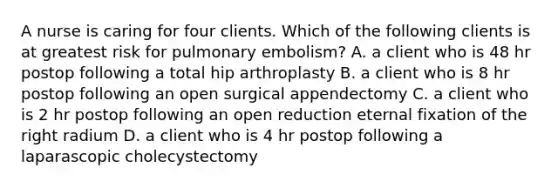 A nurse is caring for four clients. Which of the following clients is at greatest risk for pulmonary embolism? A. a client who is 48 hr postop following a total hip arthroplasty B. a client who is 8 hr postop following an open surgical appendectomy C. a client who is 2 hr postop following an open reduction eternal fixation of the right radium D. a client who is 4 hr postop following a laparascopic cholecystectomy