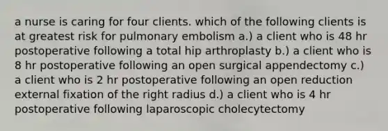 a nurse is caring for four clients. which of the following clients is at greatest risk for pulmonary embolism a.) a client who is 48 hr postoperative following a total hip arthroplasty b.) a client who is 8 hr postoperative following an open surgical appendectomy c.) a client who is 2 hr postoperative following an open reduction external fixation of the right radius d.) a client who is 4 hr postoperative following laparoscopic cholecytectomy