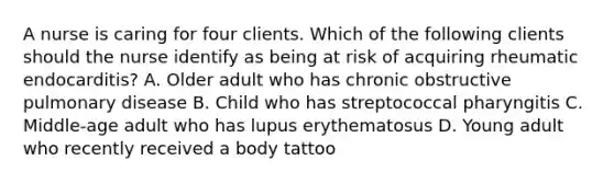 A nurse is caring for four clients. Which of the following clients should the nurse identify as being at risk of acquiring rheumatic endocarditis? A. Older adult who has chronic obstructive pulmonary disease B. Child who has streptococcal pharyngitis C. Middle-age adult who has lupus erythematosus D. Young adult who recently received a body tattoo