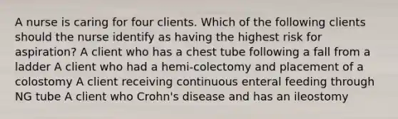 A nurse is caring for four clients. Which of the following clients should the nurse identify as having the highest risk for aspiration? A client who has a chest tube following a fall from a ladder A client who had a hemi-colectomy and placement of a colostomy A client receiving continuous enteral feeding through NG tube A client who Crohn's disease and has an ileostomy