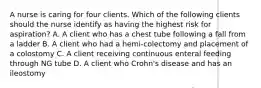 A nurse is caring for four clients. Which of the following clients should the nurse identify as having the highest risk for aspiration? A. A client who has a chest tube following a fall from a ladder B. A client who had a hemi-colectomy and placement of a colostomy C. A client receiving continuous enteral feeding through NG tube D. A client who Crohn's disease and has an ileostomy