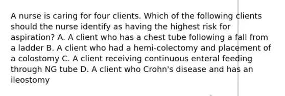 A nurse is caring for four clients. Which of the following clients should the nurse identify as having the highest risk for aspiration? A. A client who has a chest tube following a fall from a ladder B. A client who had a hemi-colectomy and placement of a colostomy C. A client receiving continuous enteral feeding through NG tube D. A client who Crohn's disease and has an ileostomy