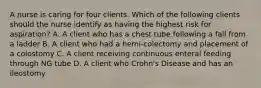 A nurse is caring for four clients. Which of the following clients should the nurse identify as having the highest risk for aspiration? A. A client who has a chest tube following a fall from a ladder B. A client who had a hemi-colectomy and placement of a colostomy C. A client receiving continuous enteral feeding through NG tube D. A client who Crohn's Disease and has an ileostomy