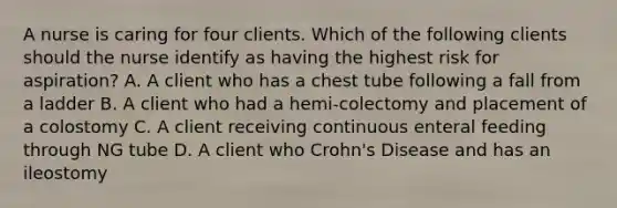 A nurse is caring for four clients. Which of the following clients should the nurse identify as having the highest risk for aspiration? A. A client who has a chest tube following a fall from a ladder B. A client who had a hemi-colectomy and placement of a colostomy C. A client receiving continuous enteral feeding through NG tube D. A client who Crohn's Disease and has an ileostomy