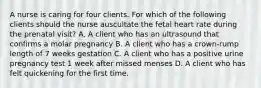 A nurse is caring for four clients. For which of the following clients should the nurse auscultate the fetal heart rate during the prenatal visit? A. A client who has an ultrasound that confirms a molar pregnancy B. A client who has a crown-rump length of 7 weeks gestation C. A client who has a positive urine pregnancy test 1 week after missed menses D. A client who has felt quickening for the first time.